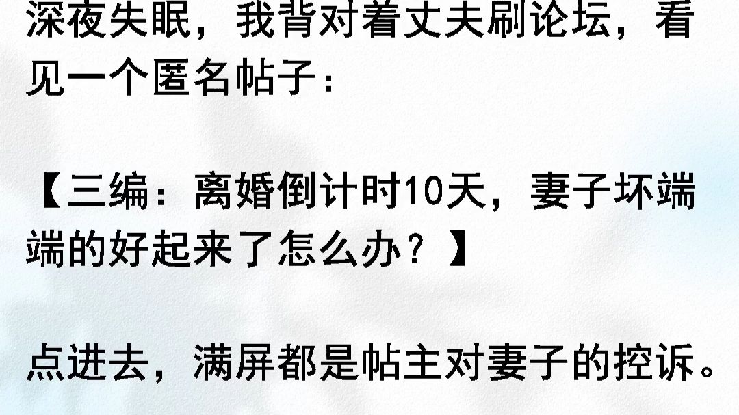 深夜失眠，我背对着丈夫刷论坛，看见一个匿名帖子：三编：离婚倒计时10天，妻子坏端端的好起来了怎么办？点进去，满屏都是帖主对妻子的控诉。说